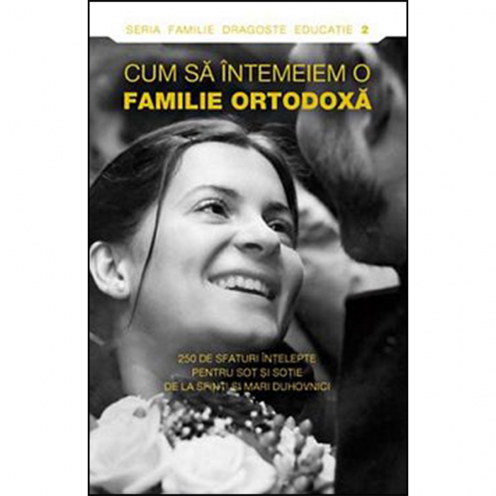 Cum să întemeiem o familie ortodoxă. 250 de sfaturi înţelepte pentru soţ şi soţie de la sfinti si mari duhovnici  [1]