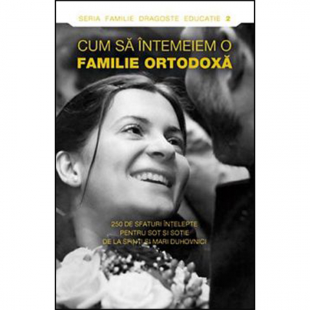 Religie / Teologie - Cum să întemeiem o familie ortodoxă. 250 de sfaturi înţelepte pentru soţ şi soţie de la sfinti si mari duhovnici 