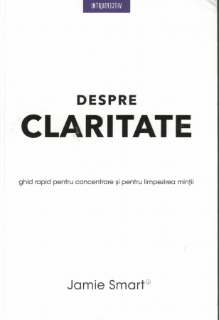Dezvoltare personala - Despre claritate. Ghid rapid pentru concentrarea si limpezirea mintii - Jamie Smart