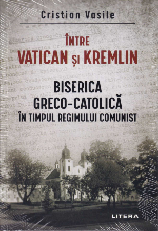 Istorie - Intre Vatican si Kremlin. Biserica Greco-Catolica in timpul regimului comunist
