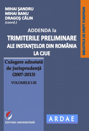 Științe juridice și administrative - ADDENDA la Trimiterile preliminare ale instantelor din Romania la CJUE - Culegere adnotata de jurisprudenta (2007-2013) Vol. I-III