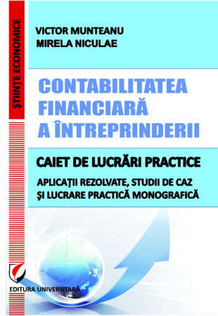 Științe economice - Contabilitatea financiară a întreprinderii. Caiet de lucrări practice. Aplicatii rezolvate, studii de caz si lucrare pratica monografica - Victor Munteanu, Mirela Niculae
