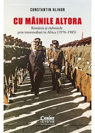 Istorie - Cu mainile altora. Romania si razboaiele prin intermediari in Africa (1970–1985) - Constantin Hlihor
