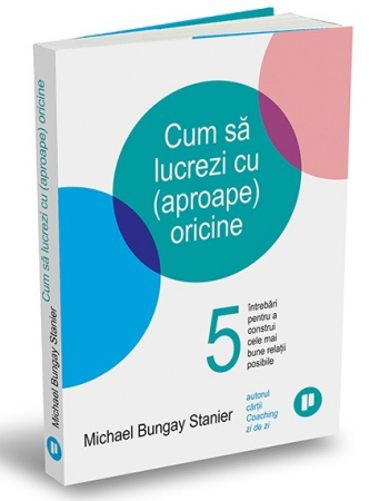 Management - Cum sa lucrezi cu (aproape) oricine. 5 intrebari pentru a construi cele mai bune relatii posibile - Michael Bungay Stanier