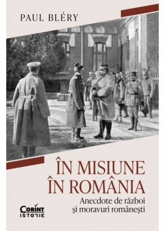 Istorie - In misiune in Romania. Anecdote de razboi si moravuri romanesti - Paul Bléry