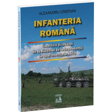 Istorie - Infanteria romana. Sacrificii si izbanzi de la Razboiul de Independenta la apartenenta la NATO - Alexandru Cristian