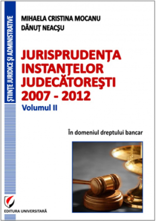 Științe juridice și administrative - Jurisprudenta instantelor judecatoresti, 2007-2012, Volumul II, In domeniul dreptului bancar - Mihaela Cristina Mocanu, Danut Neacsu