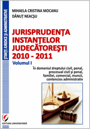 Științe juridice și administrative - Jurisprudenta instantelor judecatoresti, 2010-2011, Volumul I, In domeniul dreptului  civil, penal, procesual civil si penal, familiei, comercial, muncii, contencios administrativ - Mihaela Cristina M
