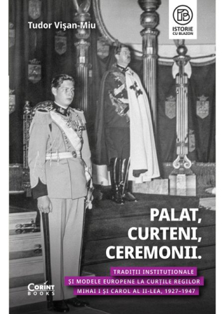 ISTORIE ȘI ȘTIINȚE POLITICE - Palat, Curteni, Ceremonii. Traditii institutionale si modele europene la Curtile regilor Mihai I si Carol al II-lea, 1927–1947 - Tudor Visan-Miu