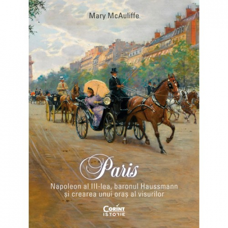 Istorie - Paris. Napoleon al III-lea, baronul Haussmann si crearea unui oras al visurilor - Mary McAuliffe