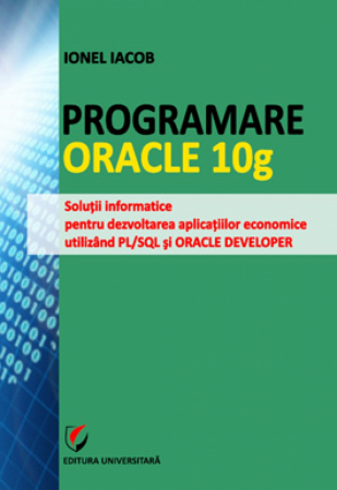 Informatică - Programare Oracle 10g. Solutii informatice pentru dezvoltarea aplicatiilor economice utilizand PL/SQL si ORACLE DEVELOPER - Ionel Iacob