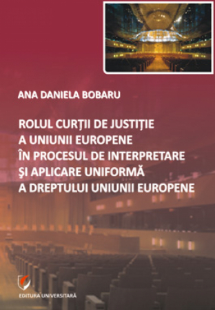 Drept - Rolul Curtii de Justitie a Uniunii Europene in procesul de interpretare si aplicare uniforma a dreptului Uniunii Europene - Ana Daniela Bobaru