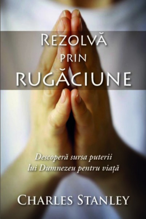 Rugaciune - Rezolva prin rugaciune. Descopera sursa puterii lui Dumnezeu pentru viata