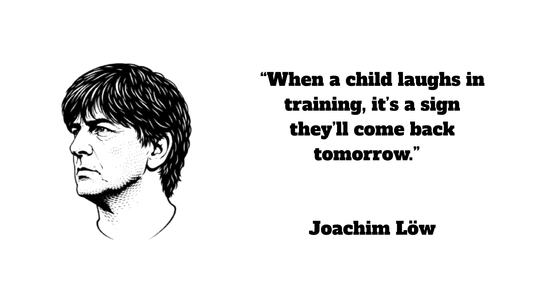 “When a child laughs in training, it’s a sign they’ll come back tomorrow.” – Joachim Löw