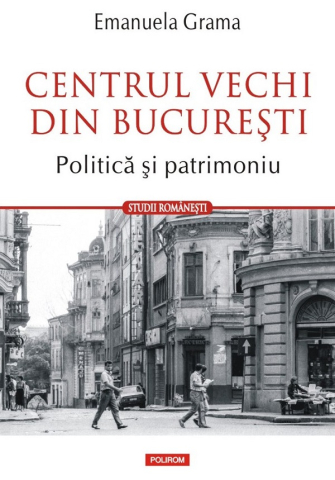 Istorie universala - Centrul Vechi Din București. Politica Și Patrimoniu, Emanuela Grama - Editura Polirom