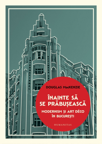 Carti - Inainte Sa Se Prabuseasca. Modernism Si Art Deco In Bucuresti, Douglas Mackenzie - Editura Humanitas