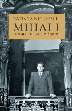 Biografii - Mihai I, Ultimul Rege Al Românilor, Tatiana Niculescu  - Editura Humanitas