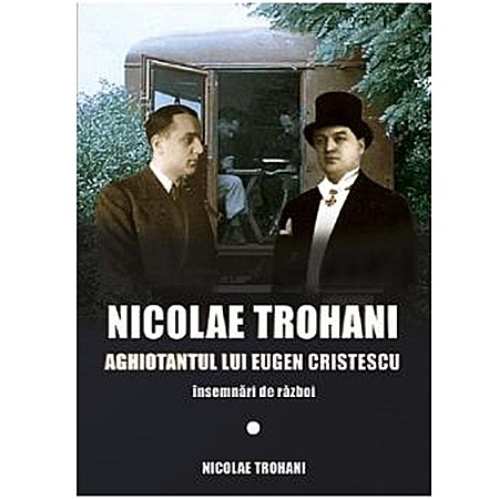 Istorie - Nicolae Trohani. Aghiotantul lui Eugen Cristescu Vol. 1