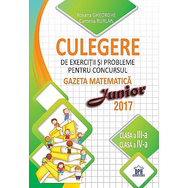 Culegere de exercitii si probleme pentru concursul Gazeta Matematica Junior 2017 - Clasa III si clasa IV- Camelia Burlan, Roxana Gheorghe, Irina Negoita [1]