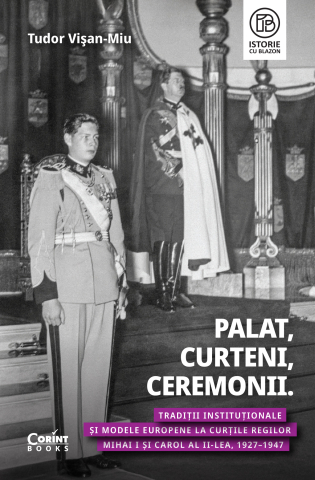 Istoria romanilor - Palat, curteni, ceremonii. Traditii institutionale si modele europene la Curtile regilor Mihai I si Carol al II-lea, 1927-1947